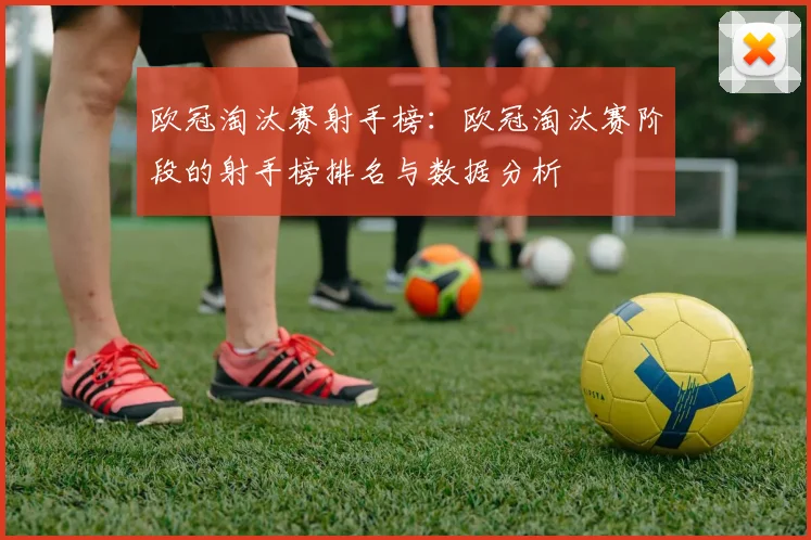 欧冠淘汰赛射手榜：欧冠淘汰赛阶段的射手榜排名与数据分析