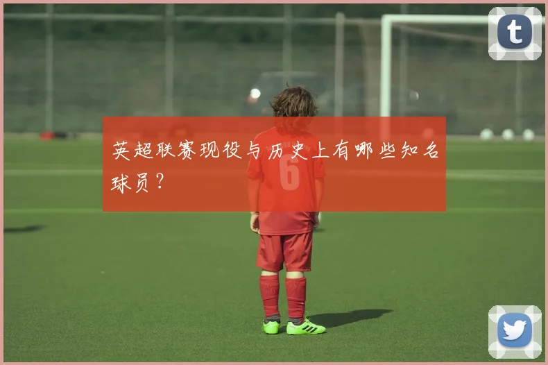 英超联赛现役与历史上有哪些知名球员？