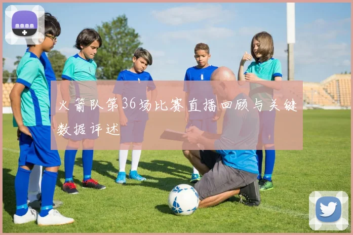 火箭队第36场比赛直播回顾与关键数据评述